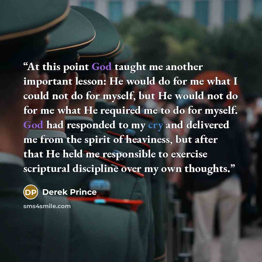 “At this point God taught me another important lesson: He would do for me what I could not do for myself, but He would not do for me what He required me to do for myself. God had responded to my cry and delivered me from the spirit of heaviness, but after that He held me responsible to exercise…” quote by Derek Prince