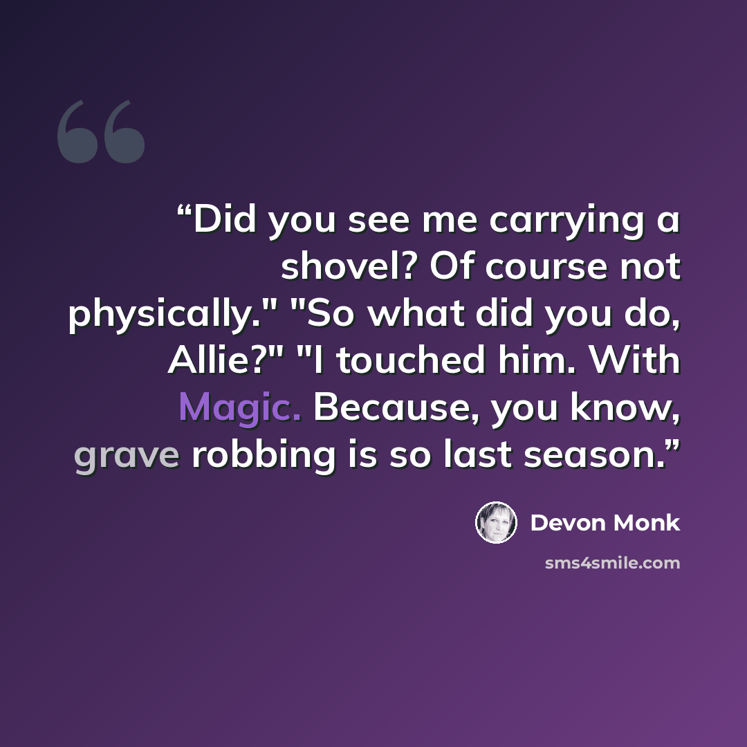 “Did you see me carrying a shovel? Of course not physically." "So what did you do, Allie?" "I touched him. With Magic. Because, you know, grave robbing is so last season.” quote by Devon Monk