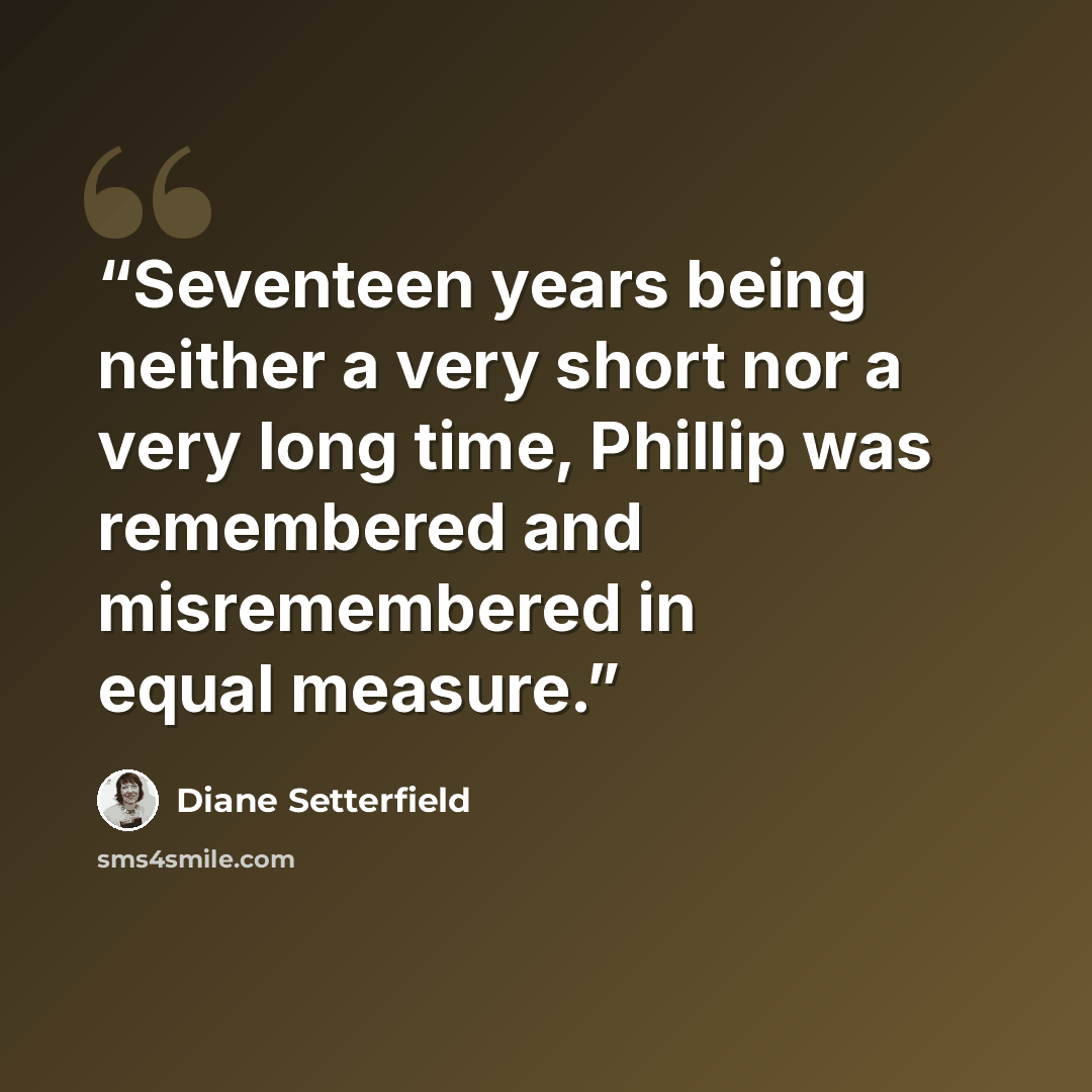 “Seventeen years being neither a very short nor a very long time, Phillip was remembered and misremembered in equal measure.” quote by Diane Setterfield