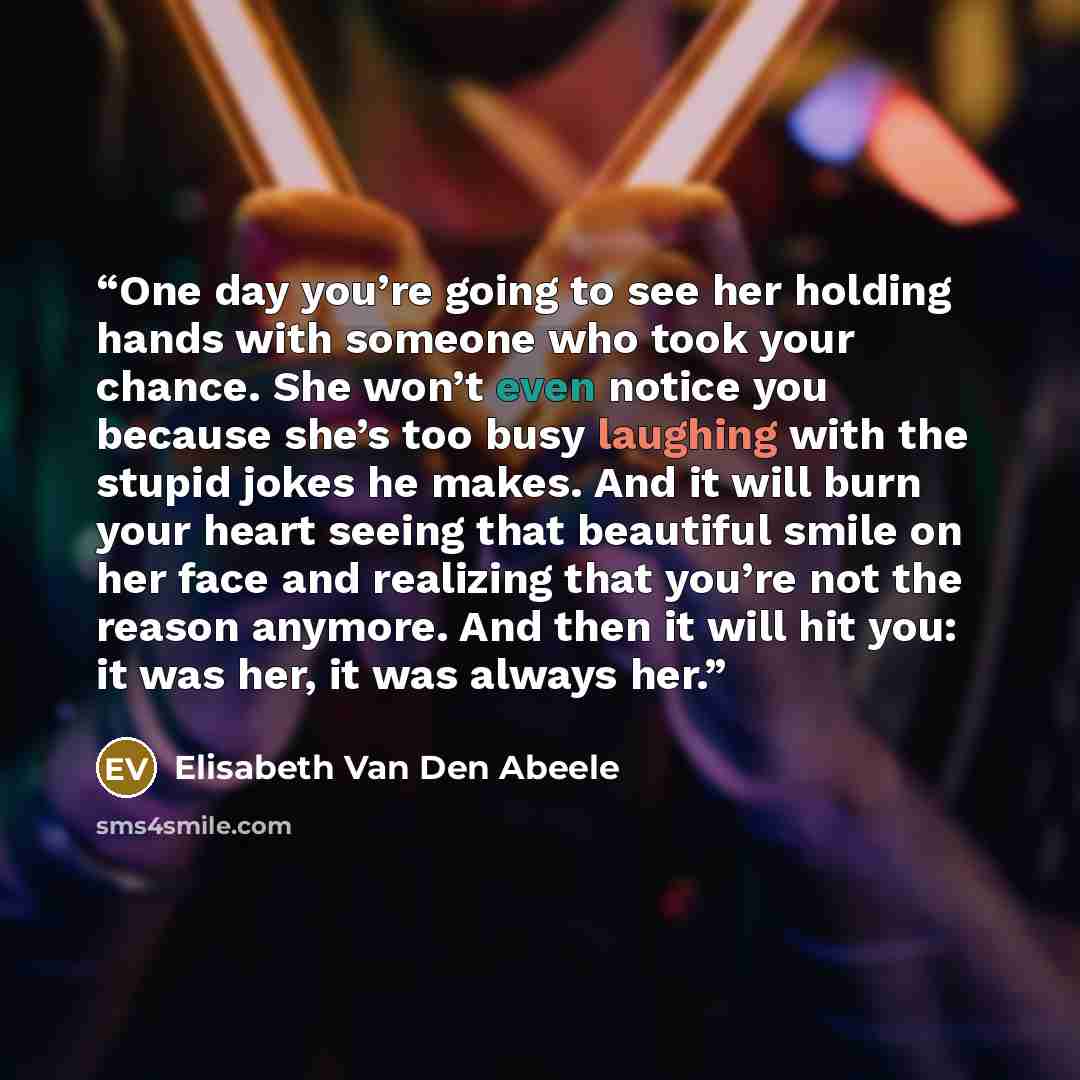 “One day you’re going to see her holding hands with someone who took your chance. She won’t even notice you because she’s too busy laughing with the stupid jokes he makes. And it will burn your heart seeing that beautiful smile on her face and realizing that you’re not the reason anymore. And then…” quote by Elisabeth Van den Abeele