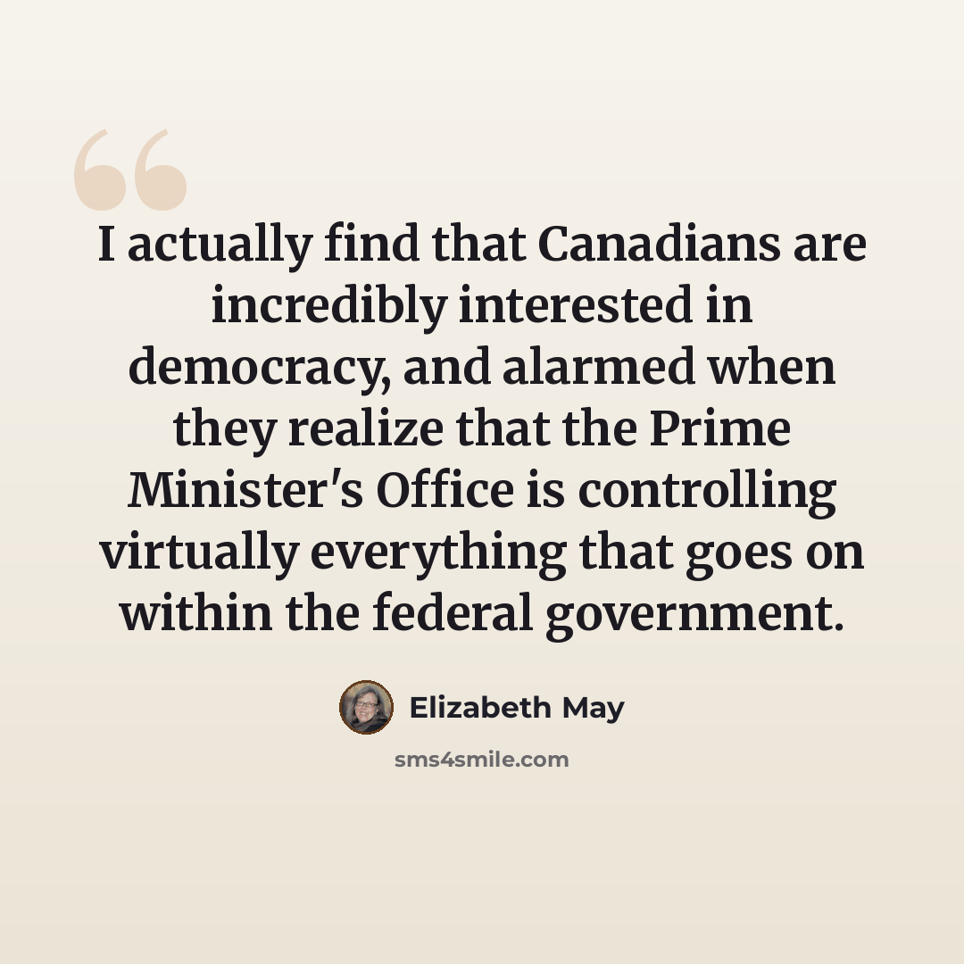 “I actually find that Canadians are incredibly interested in democracy, and alarmed when they realize that the Prime Minister's Office is controlling virtually everything that goes on within the federal government.” quote by Elizabeth May