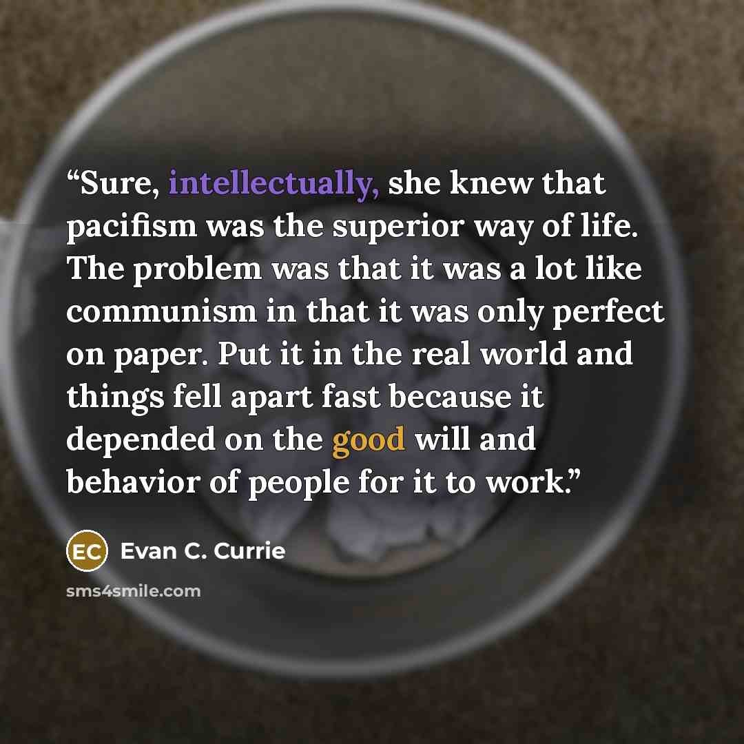 “Sure, intellectually, she knew that pacifism was the superior way of life. The problem was that it was a lot like communism in that it was only perfect on paper. Put it in the real world and things fell apart fast because it depended on the good will and behavior of people for it to work.” quote by Evan C. Currie