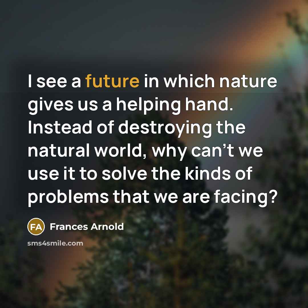 “I see a future in which nature gives us a helping hand. Instead of destroying the natural world, why can't we use it to solve the kinds of problems that we are facing?” quote by Frances Arnold