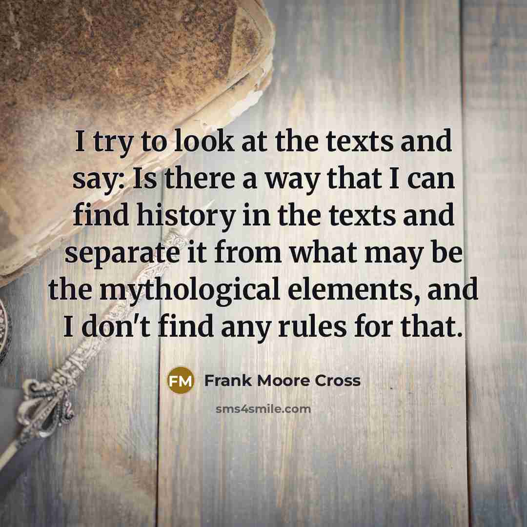 “I try to look at the texts and say: Is there a way that I can find history in the texts and separate it from what may be the mythological elements, and I don't find any rules for that.” quote by Frank Moore Cross