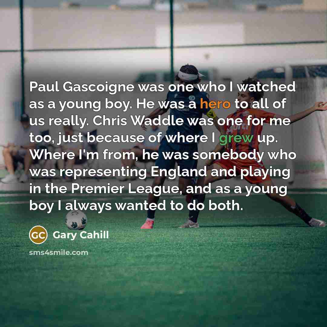 “Paul Gascoigne was one who I watched as a young boy. He was a hero to all of us really. Chris Waddle was one for me too, just because of where I grew up. Where I'm from, he was somebody who was representing England and playing in the Premier League, and as a young boy I always wanted to do both.” quote by Gary Cahill