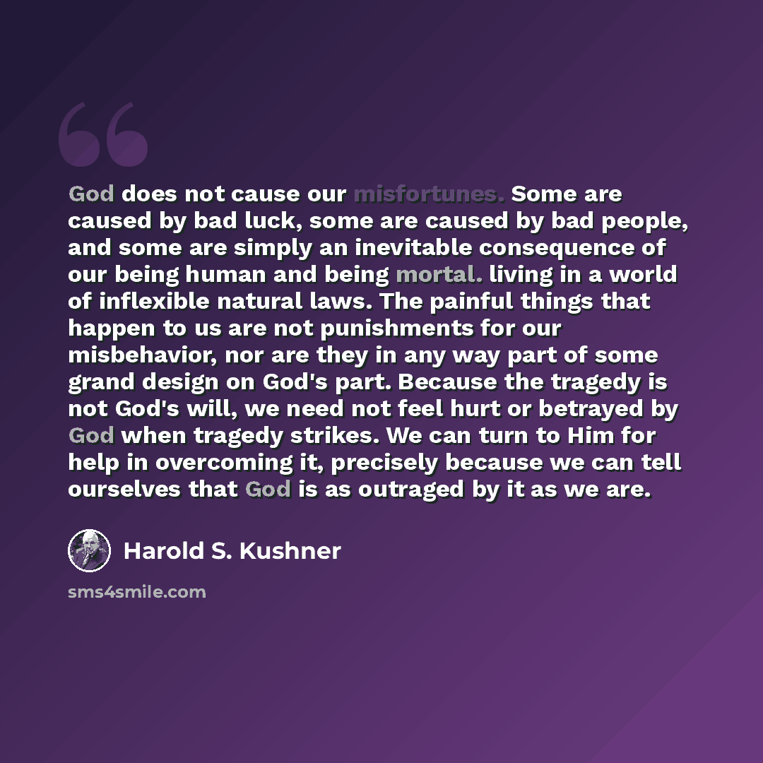 “God does not cause our misfortunes. Some are caused by bad luck, some are caused by bad people, and some are simply an inevitable consequence of our being human and being mortal. living in a world of inflexible natural laws. The painful things that happen to us are not punishments for our…” quote by Harold S. Kushner