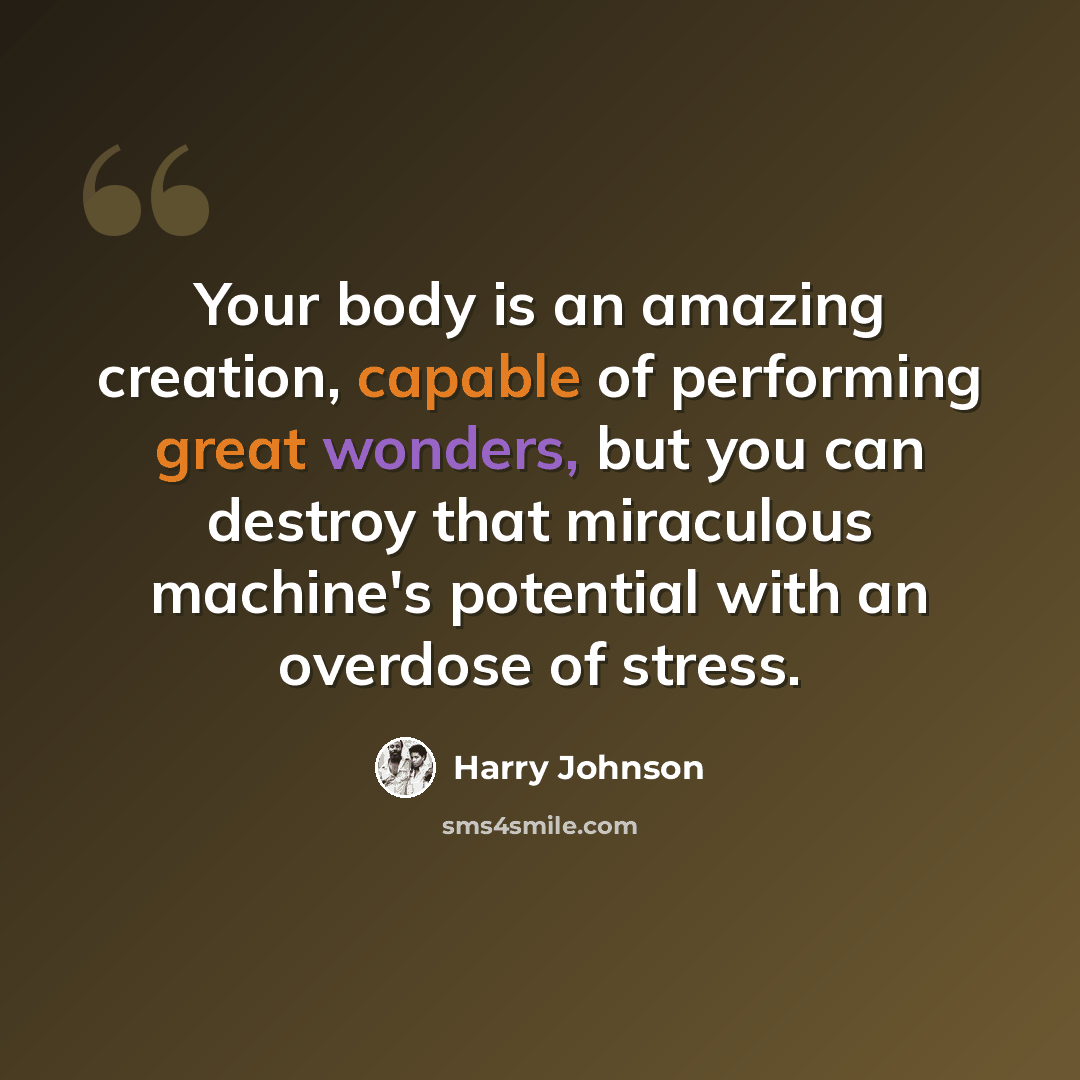 “Your body is an amazing creation, capable of performing great wonders, but you can destroy that miraculous machine's potential with an overdose of stress.” quote by Harry Johnson