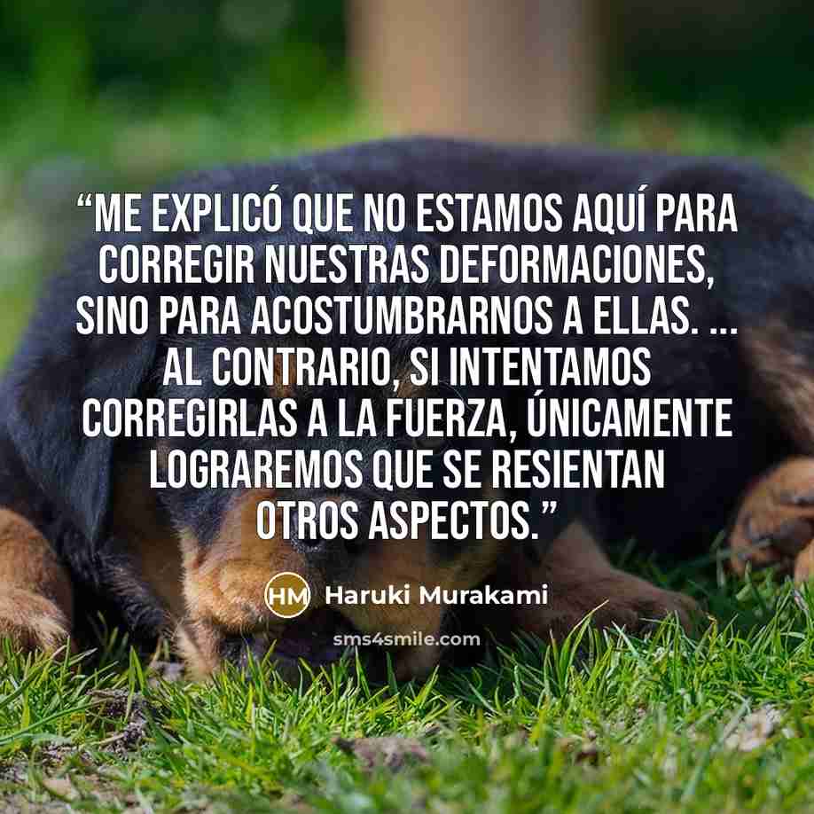“Me explicó que no estamos aquí para corregir nuestras deformaciones, sino para acostumbrarnos a ellas. ... Al contrario, si intentamos corregirlas a la fuerza, únicamente lograremos que se resientan otros aspectos.” quote by Haruki Murakami