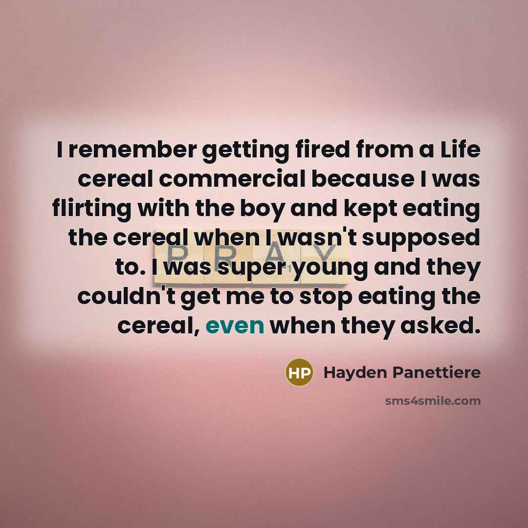“I remember getting fired from a Life cereal commercial because I was flirting with the boy and kept eating the cereal when I wasn't supposed to. I was super young and they couldn't get me to stop eating the cereal, even when they asked.” quote by Hayden Panettiere