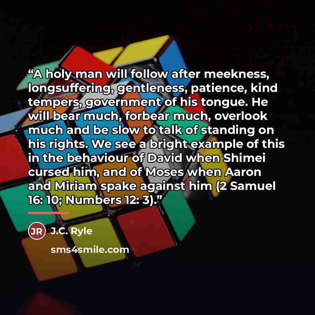 “A holy man will follow after meekness, longsuffering, gentleness, patience, kind tempers, government of his tongue. He will bear much, forbear much, overlook much and be slow to talk of standing on his rights. We see a bright example of this in the behaviour of David when Shimei cursed him, and of…” quote by J.C. Ryle
