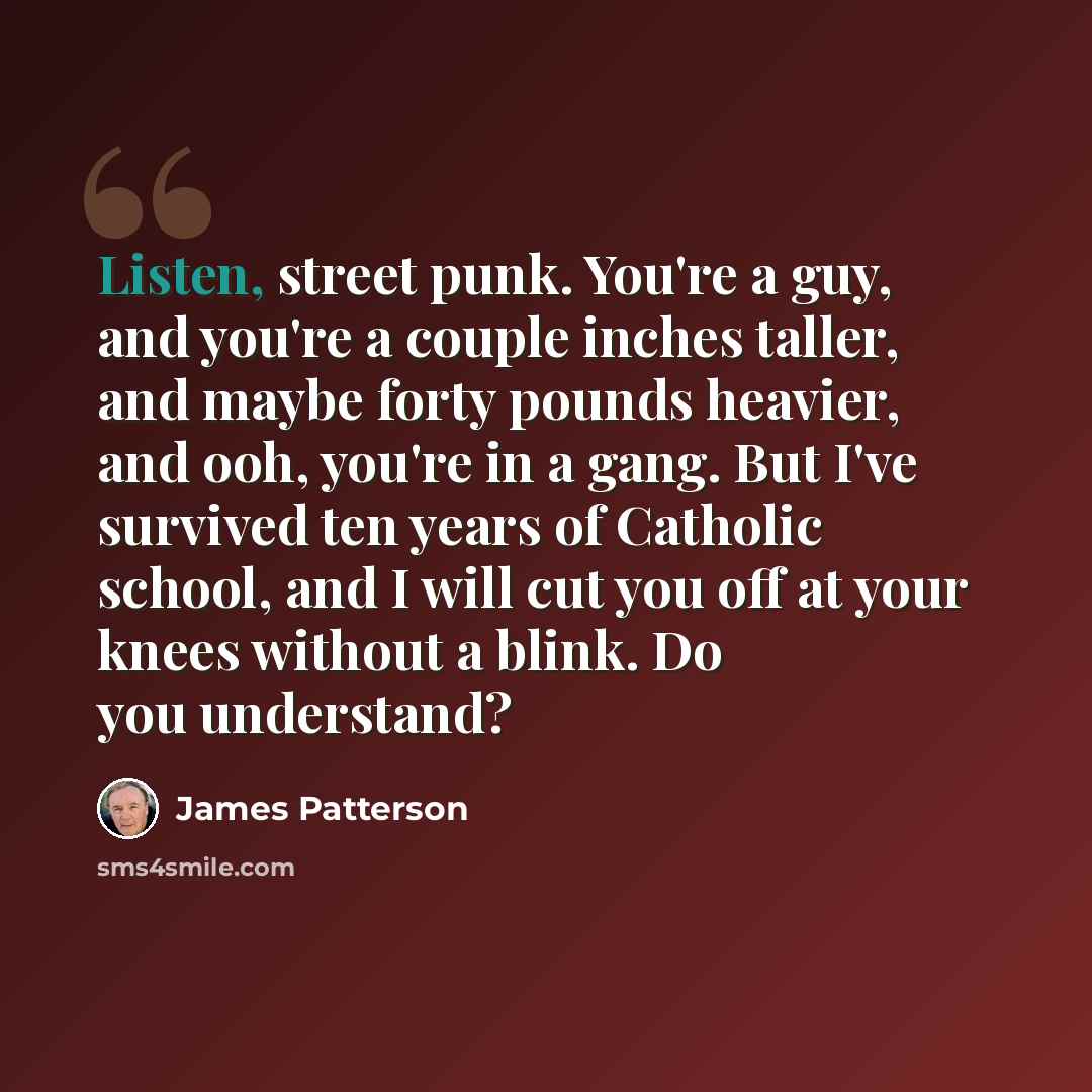 “Listen, street punk. You're a guy, and you're a couple inches taller, and maybe forty pounds heavier, and ooh, you're in a gang. But I've survived ten years of Catholic school, and I will cut you off at your knees without a blink. Do you understand?” quote by James Patterson