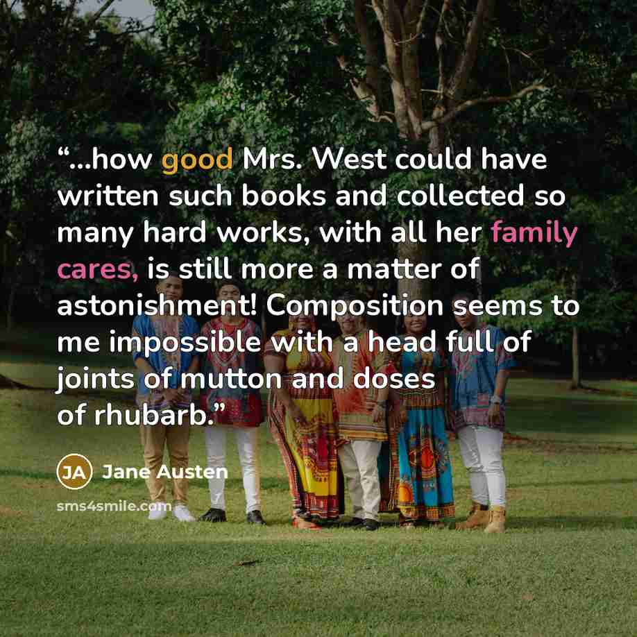 “…how good Mrs. West could have written such books and collected so many hard works, with all her family cares, is still more a matter of astonishment! Composition seems to me impossible with a head full of joints of mutton and doses of rhubarb.” quote by Jane Austen