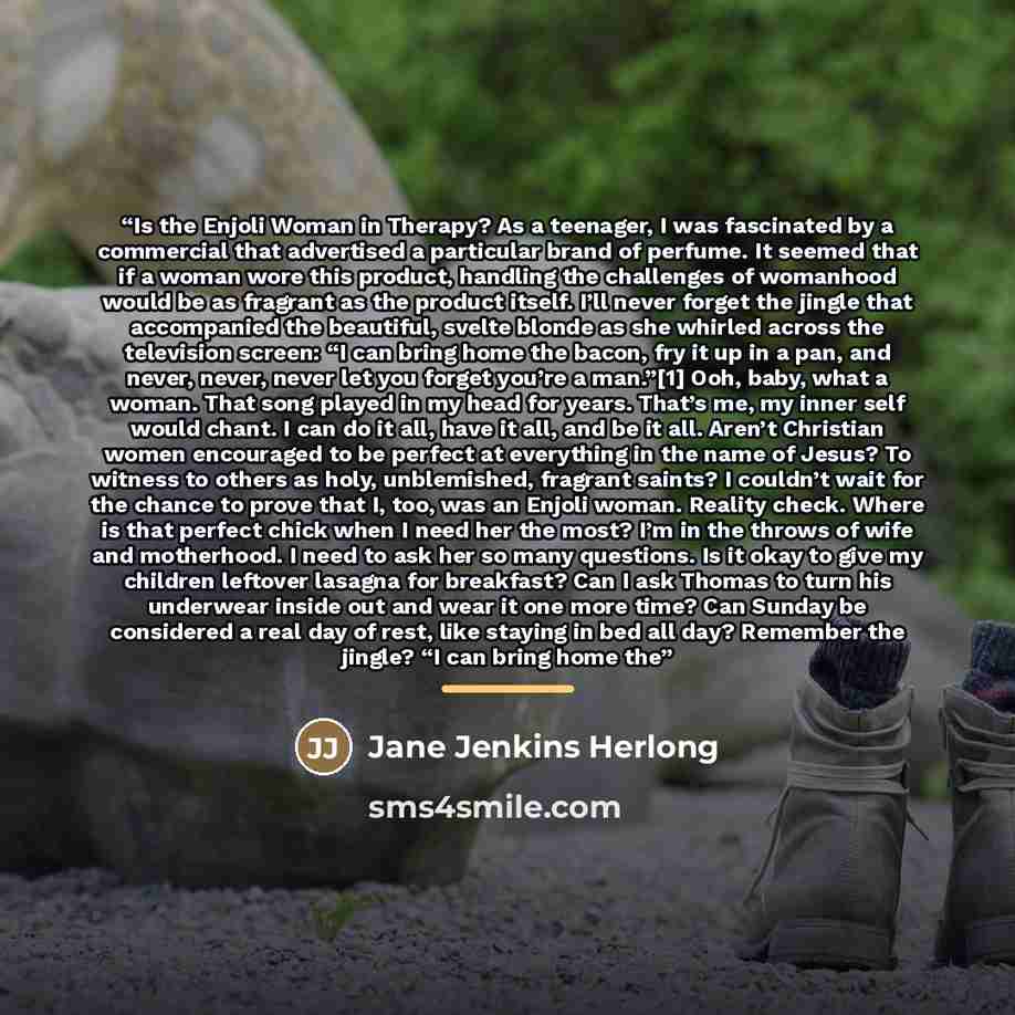 “Is the Enjoli Woman in Therapy? As a teenager, I was fascinated by a commercial that advertised a particular brand of perfume. It seemed that if a woman wore this product, handling the challenges of womanhood would be as fragrant as the product itself. I’ll never forget the jingle that accompanied…” quote by Jane Jenkins Herlong