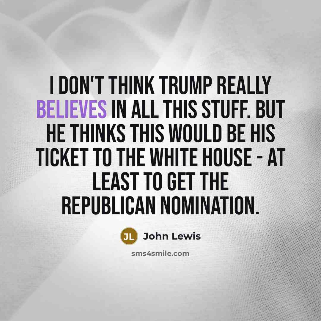 “I don't think Trump really believes in all this stuff. But he thinks this would be his ticket to the White House - at least to get the Republican nomination.” quote by John Lewis