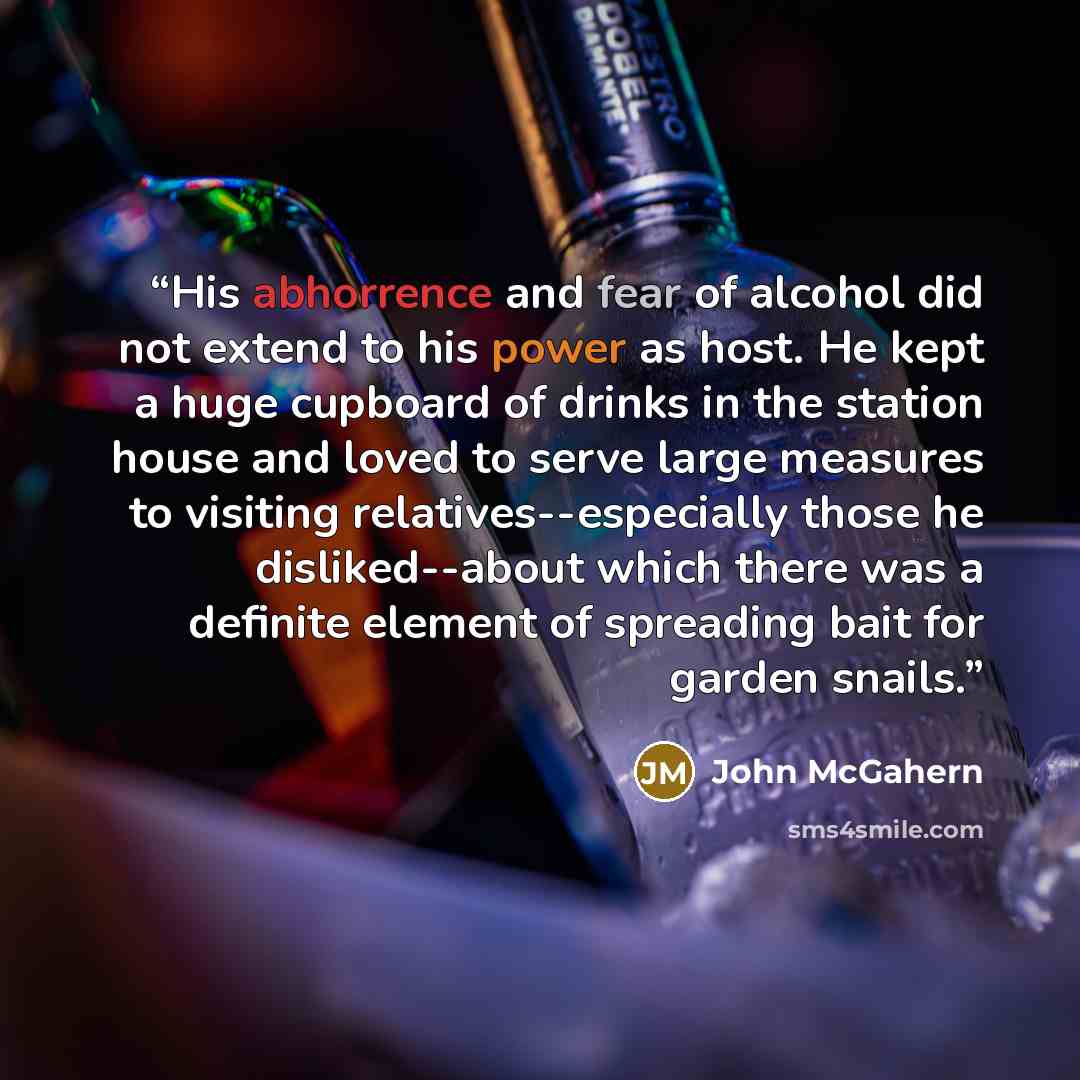 “His abhorrence and fear of alcohol did not extend to his power as host. He kept a huge cupboard of drinks in the station house and loved to serve large measures to visiting relatives--especially those he disliked--about which there was a definite element of spreading bait for garden snails.” quote by John McGahern