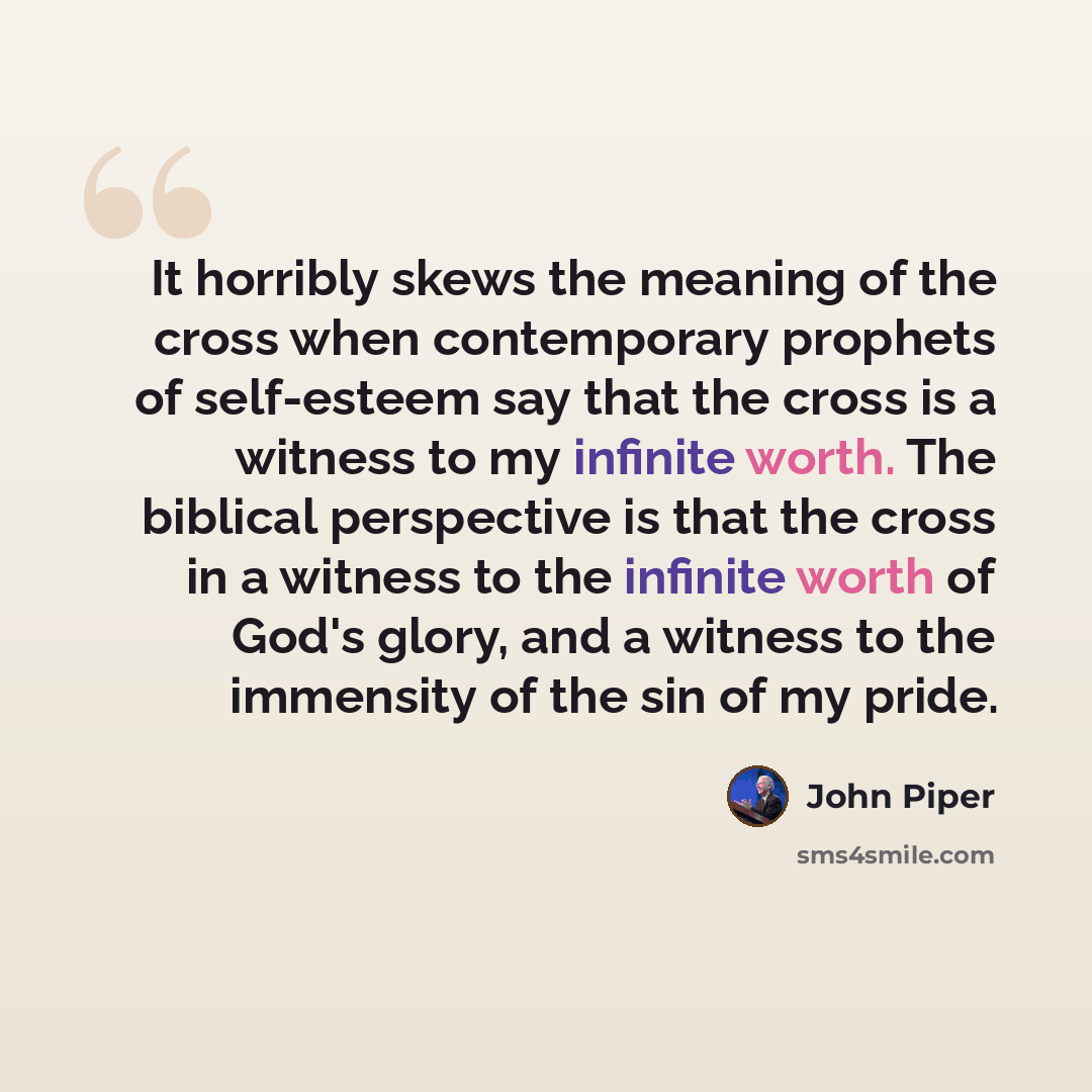 “It horribly skews the meaning of the cross when contemporary prophets of self-esteem say that the cross is a witness to my infinite worth. The biblical perspective is that the cross in a witness to the infinite worth of God's glory, and a witness to the immensity of the sin of my pride.” quote by John Piper