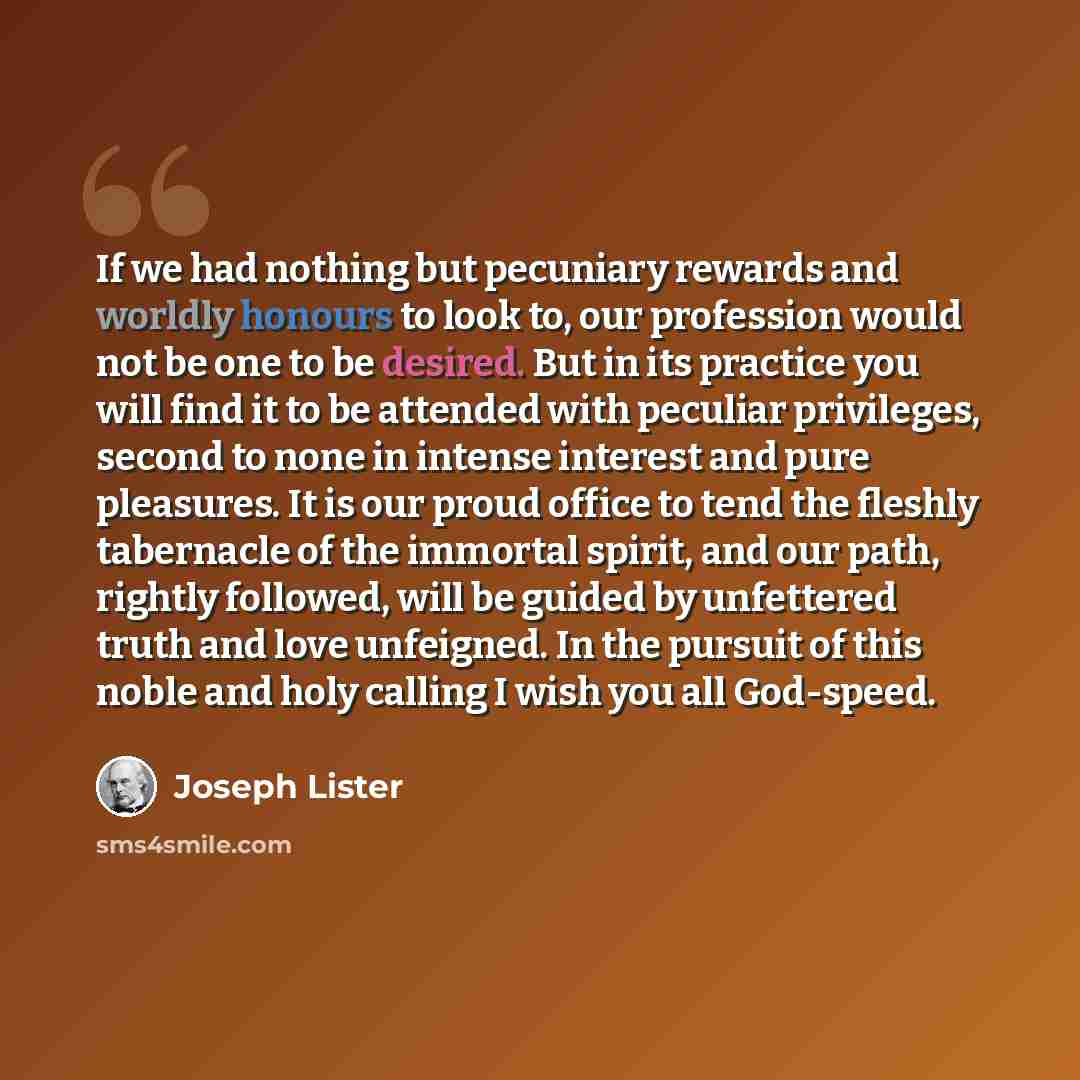 “If we had nothing but pecuniary rewards and worldly honours to look to, our profession would not be one to be desired. But in its practice you will find it to be attended with peculiar privileges, second to none in intense interest and pure pleasures. It is our proud ofﬁce to tend the fleshly…” quote by Joseph Lister