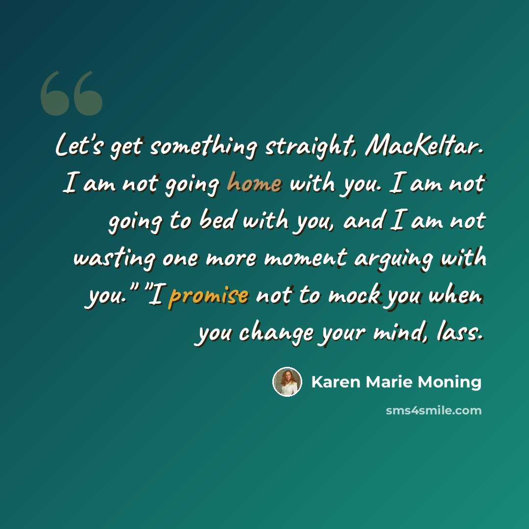“Let's get something straight, MacKeltar. I am not going home with you. I am not going to bed with you, and I am not wasting one more moment arguing with you." "I promise not to mock you when you change your mind, lass.” quote by Karen Marie Moning
