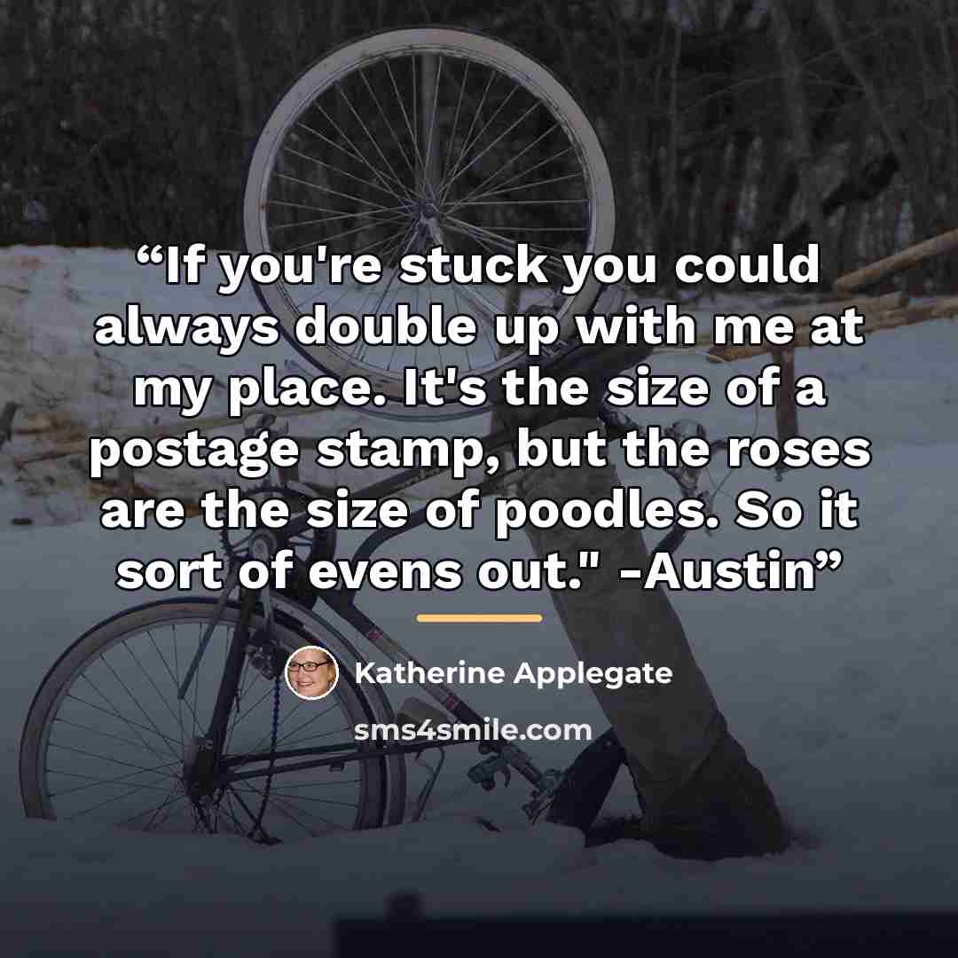 “If you're stuck you could always double up with me at my place. It's the size of a postage stamp, but the roses are the size of poodles. So it sort of evens out." -Austin” quote by Katherine Applegate