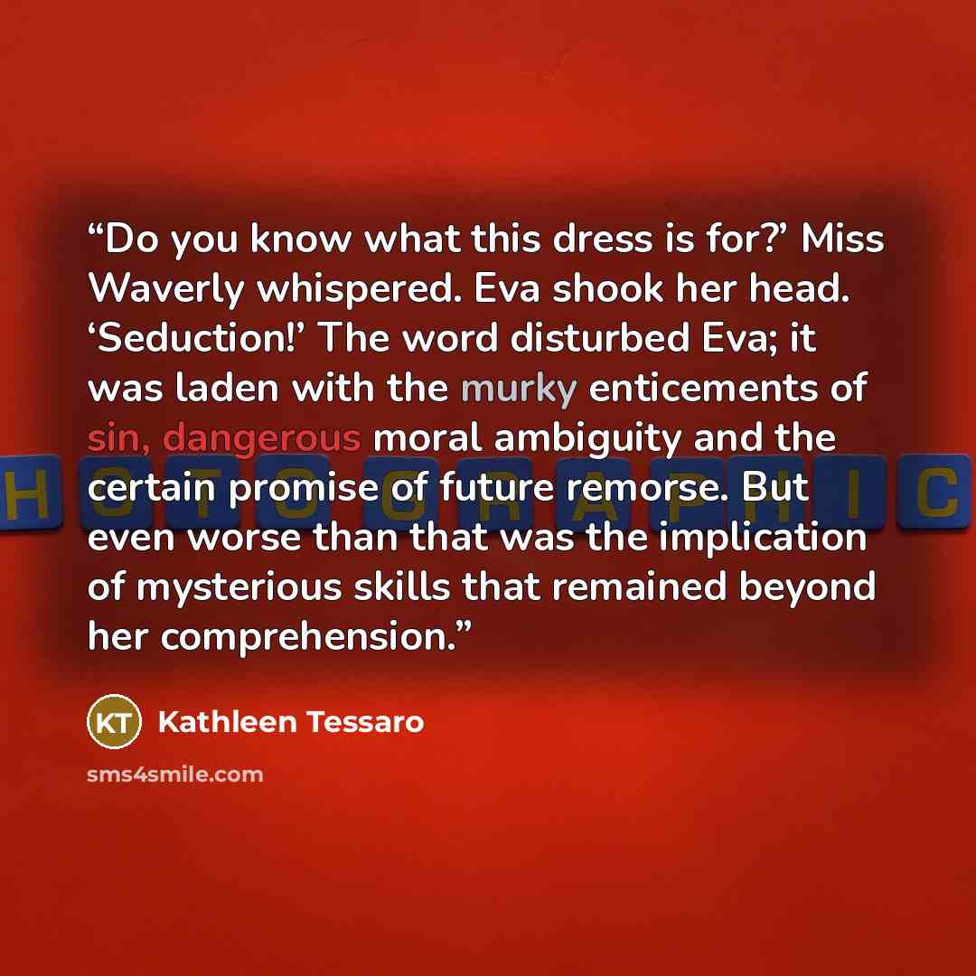 “Do you know what this dress is for?’ Miss Waverly whispered. Eva shook her head. ‘Seduction!’ The word disturbed Eva; it was laden with the murky enticements of sin, dangerous moral ambiguity and the certain promise of future remorse. But even worse than that was the implication of mysterious…” quote by Kathleen Tessaro