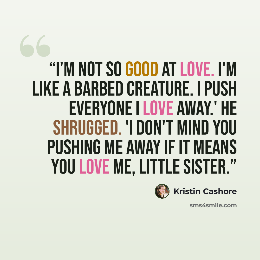 “I'm not so good at love. I'm like a barbed creature. I push everyone I love away.' He shrugged. 'I don't mind you pushing me away if it means you love me, little sister.” quote by Kristin Cashore