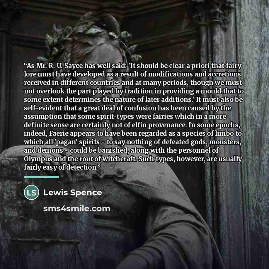 “As Mr. R. U. Sayee has well said: 'It should be clear a priori that fairy lore must have developed as a result of modifications and accretions received in different countries and at many periods, though we must not overlook the part played by tradition in providing a mould that to some extent…” quote by Lewis Spence