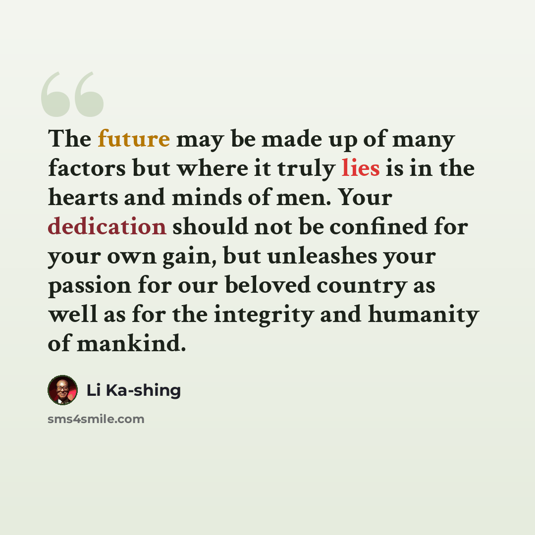 “The future may be made up of many factors but where it truly lies is in the hearts and minds of men. Your dedication should not be confined for your own gain, but unleashes your passion for our beloved country as well as for the integrity and humanity of mankind.” quote by Li Ka-shing