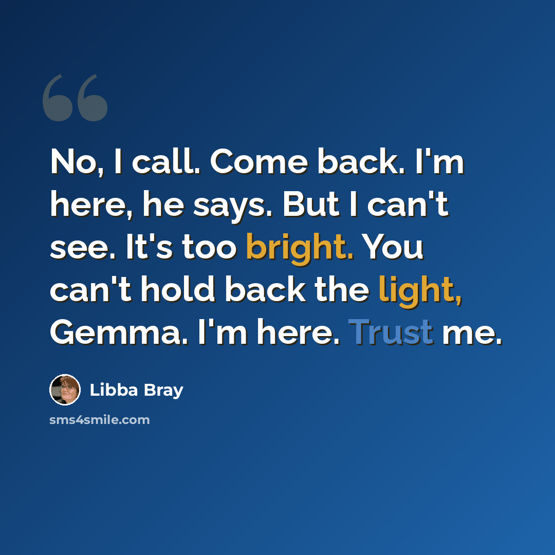 “No, I call. Come back. I'm here, he says. But I can't see. It's too bright. You can't hold back the light, Gemma. I'm here. Trust me.” quote by Libba Bray