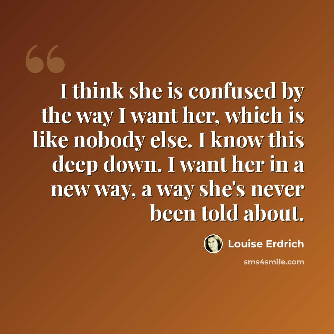 “I think she is confused by the way I want her, which is like nobody else. I know this deep down. I want her in a new way, a way she's never been told about.” quote by Louise Erdrich