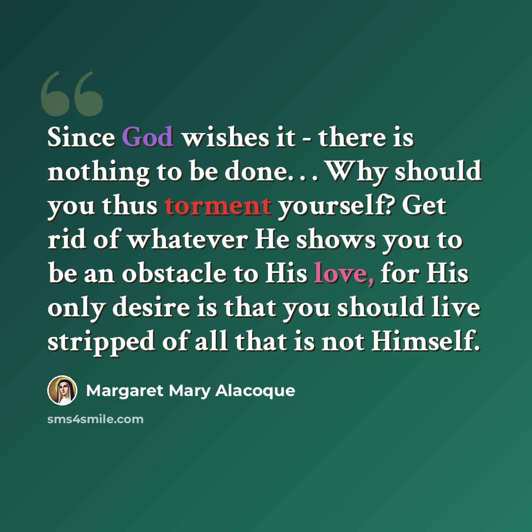 “Since God wishes it - there is nothing to be done. . . Why should you thus torment yourself? Get rid of whatever He shows you to be an obstacle to His love, for His only desire is that you should live stripped of all that is not Himself.” quote by Margaret Mary Alacoque