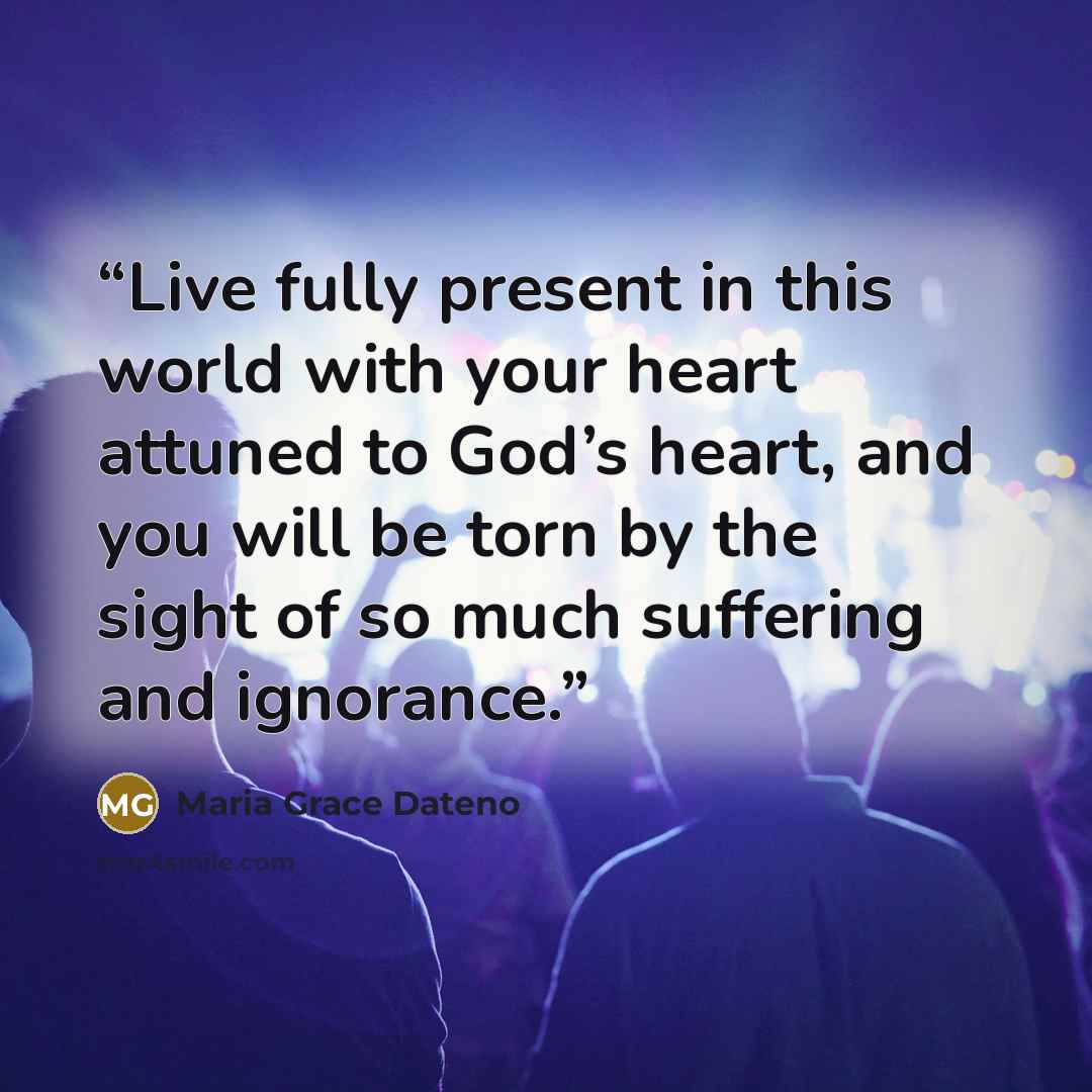 “Live fully present in this world with your heart attuned to God’s heart, and you will be torn by the sight of so much suffering and ignorance.” quote by Maria Grace Dateno