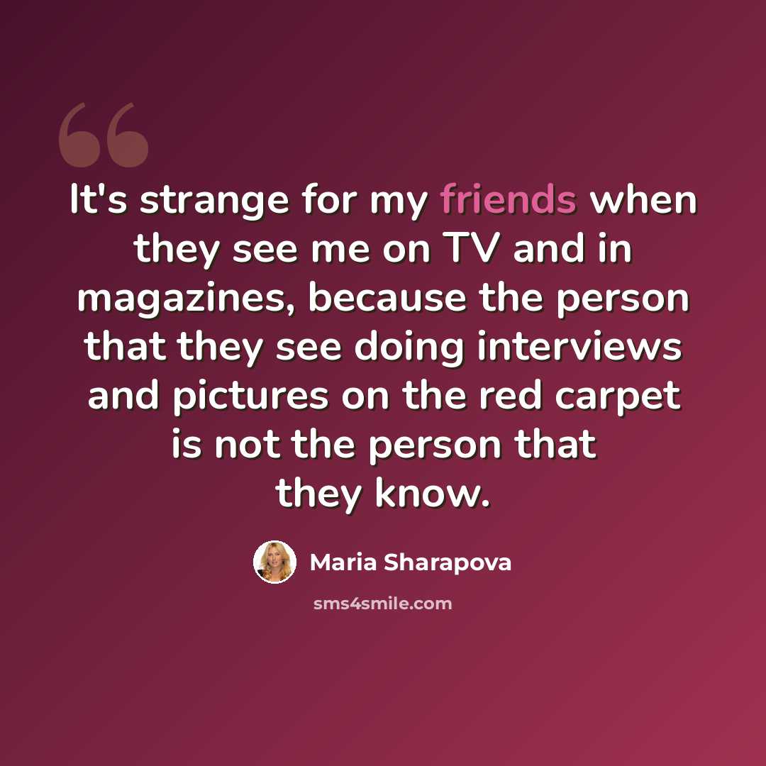 “It's strange for my friends when they see me on TV and in magazines, because the person that they see doing interviews and pictures on the red carpet is not the person that they know.” quote by Maria Sharapova