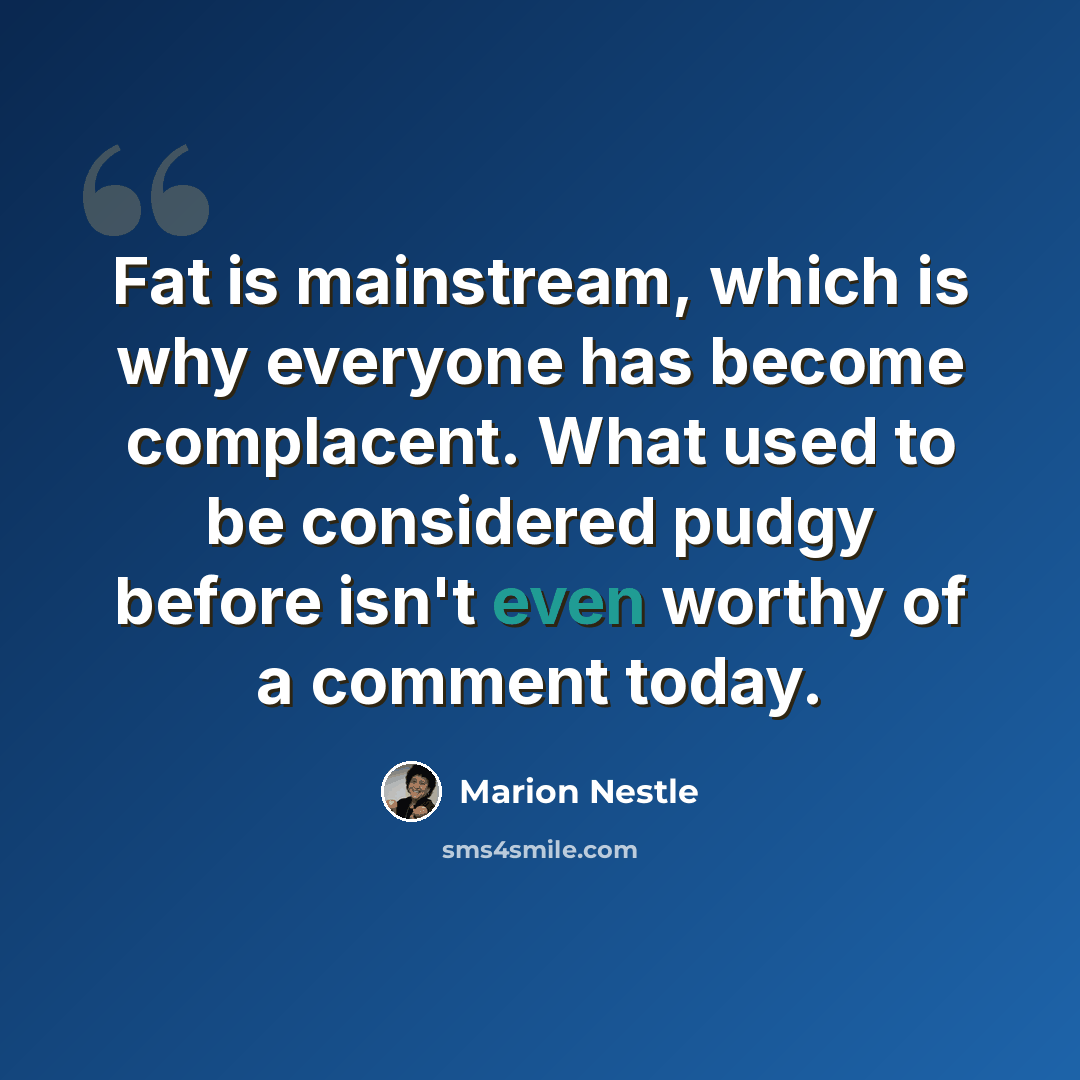 “Fat is mainstream, which is why everyone has become complacent. What used to be considered pudgy before isn't even worthy of a comment today.” quote by Marion Nestle
