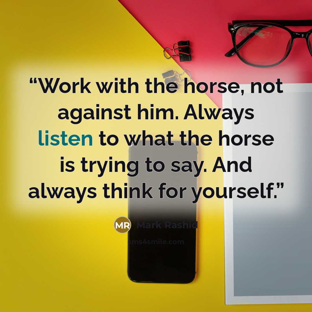 “Work with the horse, not against him. Always listen to what the horse is trying to say. And always think for yourself.” quote by Mark Rashid