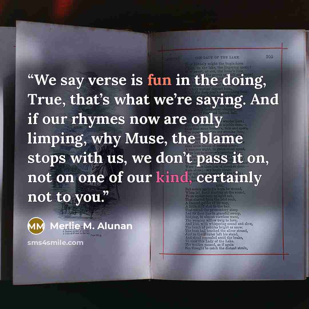 “We say verse is fun in the doing, True, that’s what we’re saying. And if our rhymes now are only limping, why Muse, the blame stops with us, we don’t pass it on, not on one of our kind, certainly not to you.” quote by Merlie M. Alunan