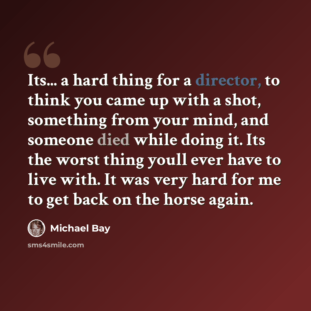 “Its... a hard thing for a director, to think you came up with a shot, something from your mind, and someone died while doing it. Its the worst thing youll ever have to live with. It was very hard for me to get back on the horse again.” quote by Michael Bay