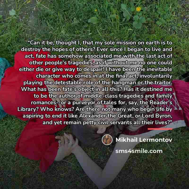 “Can it be, thought I, that my sole mission on earth is to destroy the hopes of others? Ever since I began to live and act, fate has somehow associated me with the last act of other people's tragedies, as if without me no one could either die or give way to despair! I have been the inevitable…” quote by Mikhail Lermontov