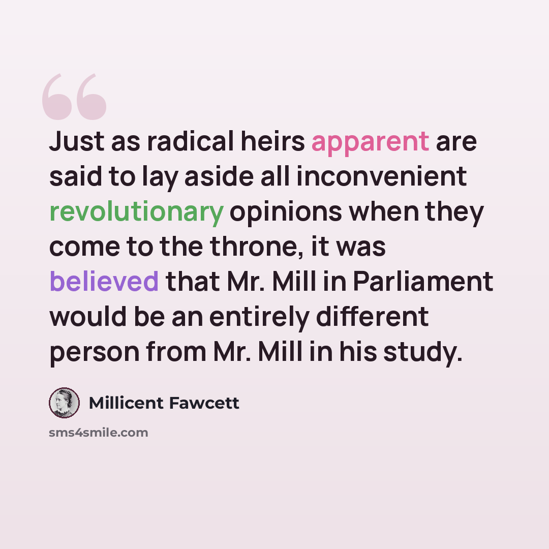 “Just as radical heirs apparent are said to lay aside all inconvenient revolutionary opinions when they come to the throne, it was believed that Mr. Mill in Parliament would be an entirely different person from Mr. Mill in his study.” quote by Millicent Fawcett