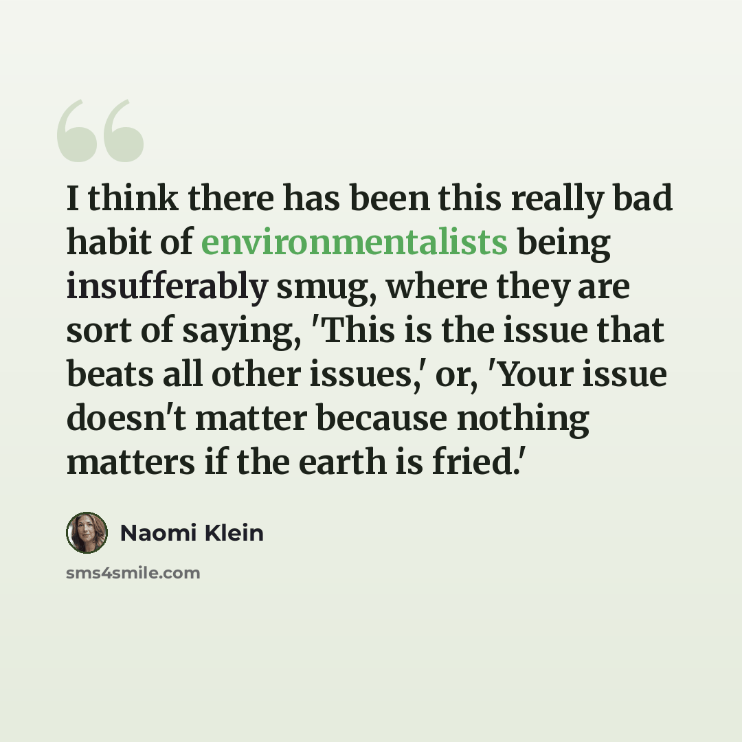“I think there has been this really bad habit of environmentalists being insufferably smug, where they are sort of saying, 'This is the issue that beats all other issues,' or, 'Your issue doesn't matter because nothing matters if the earth is fried.'” quote by Naomi Klein