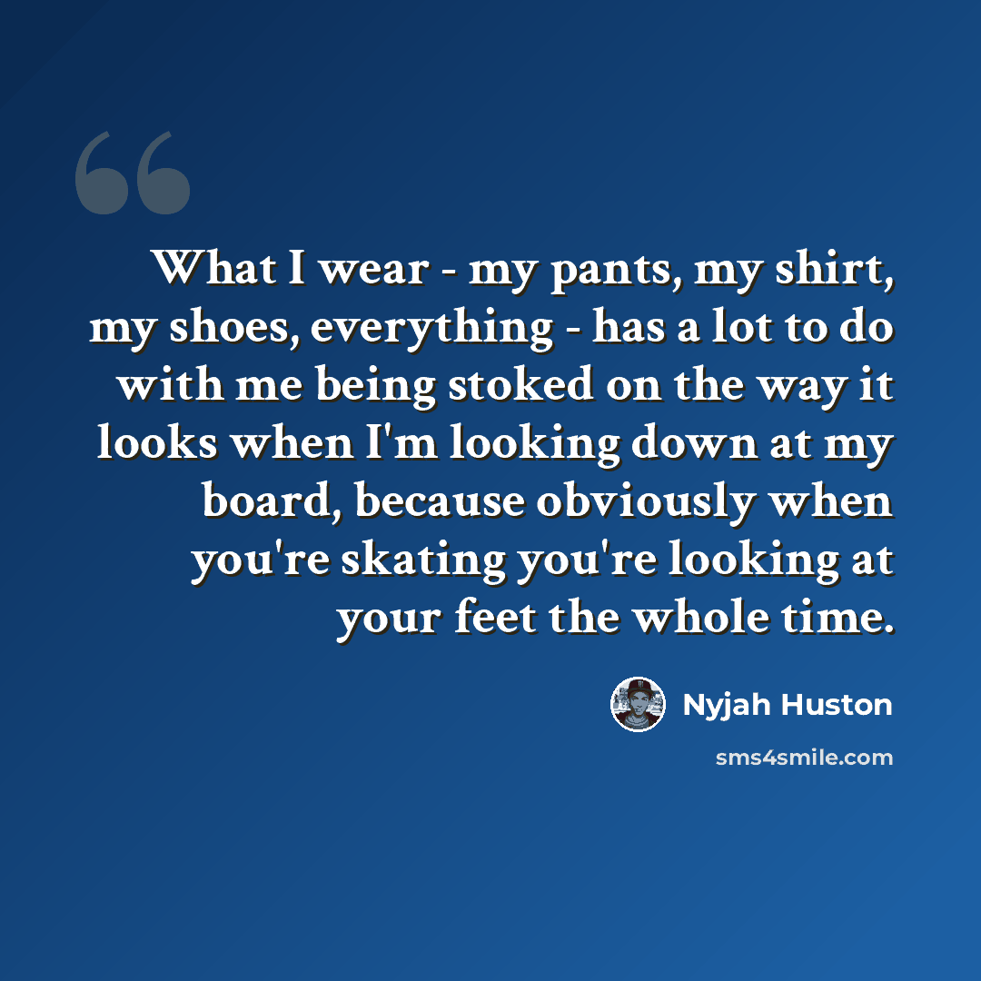 “What I wear - my pants, my shirt, my shoes, everything - has a lot to do with me being stoked on the way it looks when I'm looking down at my board, because obviously when you're skating you're looking at your feet the whole time.” quote by Nyjah Huston