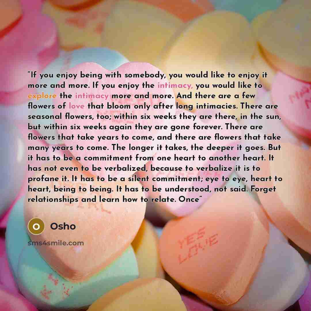 “If you enjoy being with somebody, you would like to enjoy it more and more. If you enjoy the intimacy, you would like to explore the intimacy more and more. And there are a few flowers of love that bloom only after long intimacies. There are seasonal flowers, too; within six weeks they are there…” quote by Osho