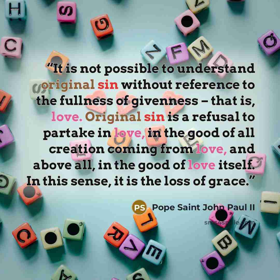 “It is not possible to understand original sin without reference to the fullness of givenness – that is, love. Original sin is a refusal to partake in love, in the good of all creation coming from love, and above all, in the good of love itself. In this sense, it is the loss of grace.” quote by Pope Saint John Paul II