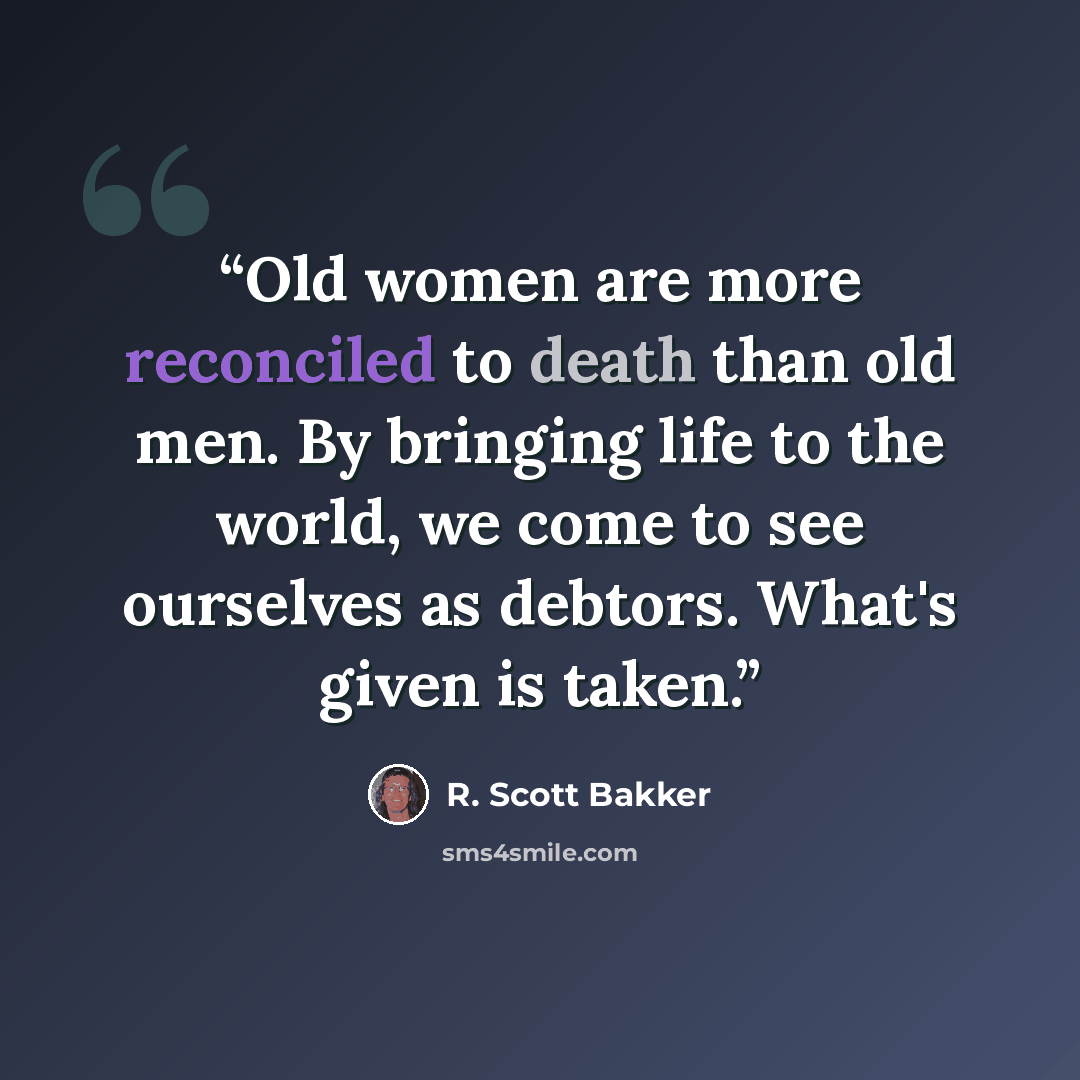 “Old women are more reconciled to death than old men. By bringing life to the world, we come to see ourselves as debtors. What's given is taken.” quote by R. Scott Bakker