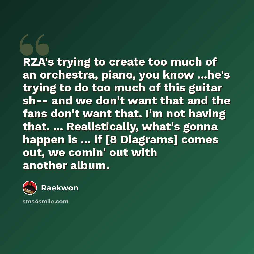 “RZA's trying to create too much of an orchestra, piano, you know ...he's trying to do too much of this guitar sh-- and we don't want that and the fans don't want that. I'm not having that. ... Realistically, what's gonna happen is ... if [8 Diagrams] comes out, we comin' out with another album.” quote by Raekwon