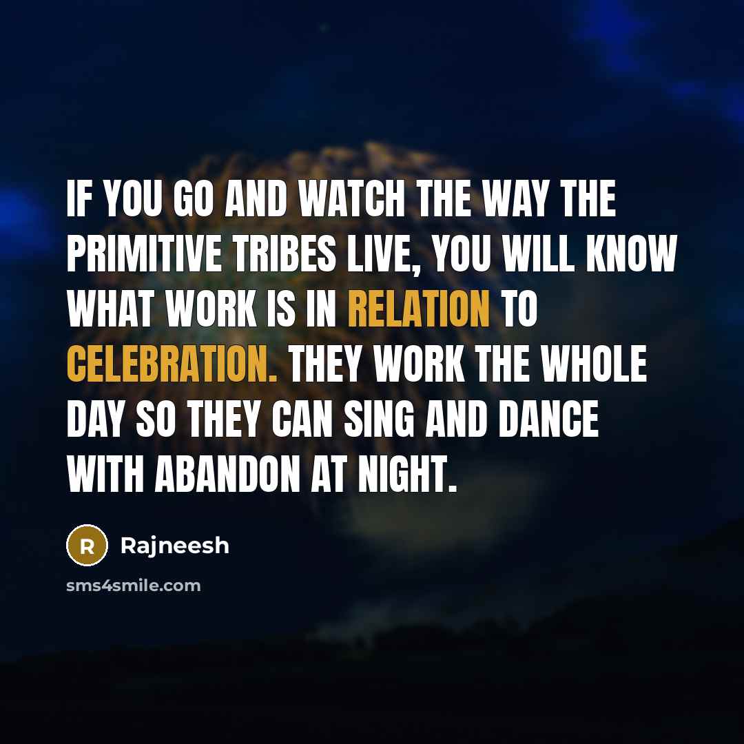 “If you go and watch the way the primitive tribes live, you will know what work is in relation to celebration. They work the whole day so they can sing and dance with abandon at night.” quote by Rajneesh