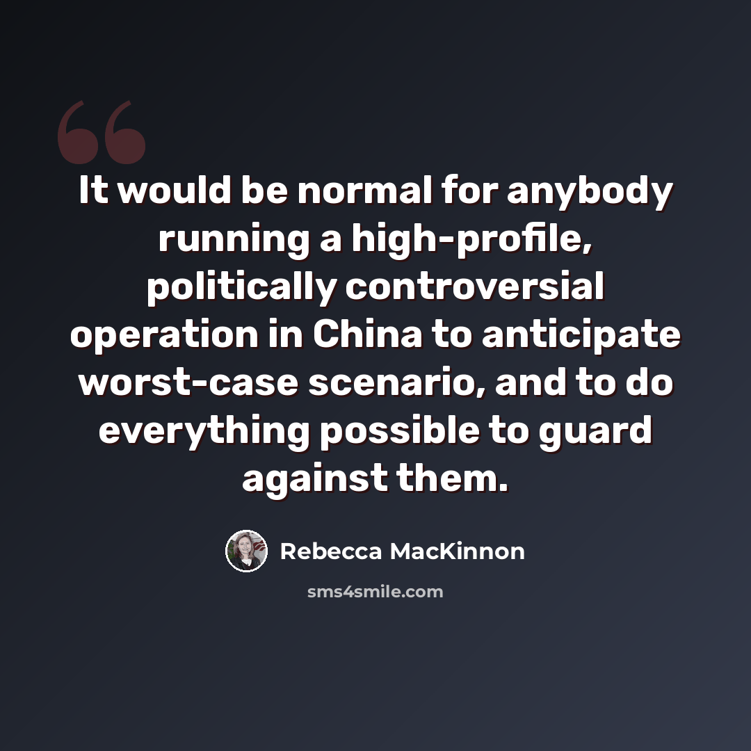 “It would be normal for anybody running a high-profile, politically controversial operation in China to anticipate worst-case scenario, and to do everything possible to guard against them.” quote by Rebecca MacKinnon
