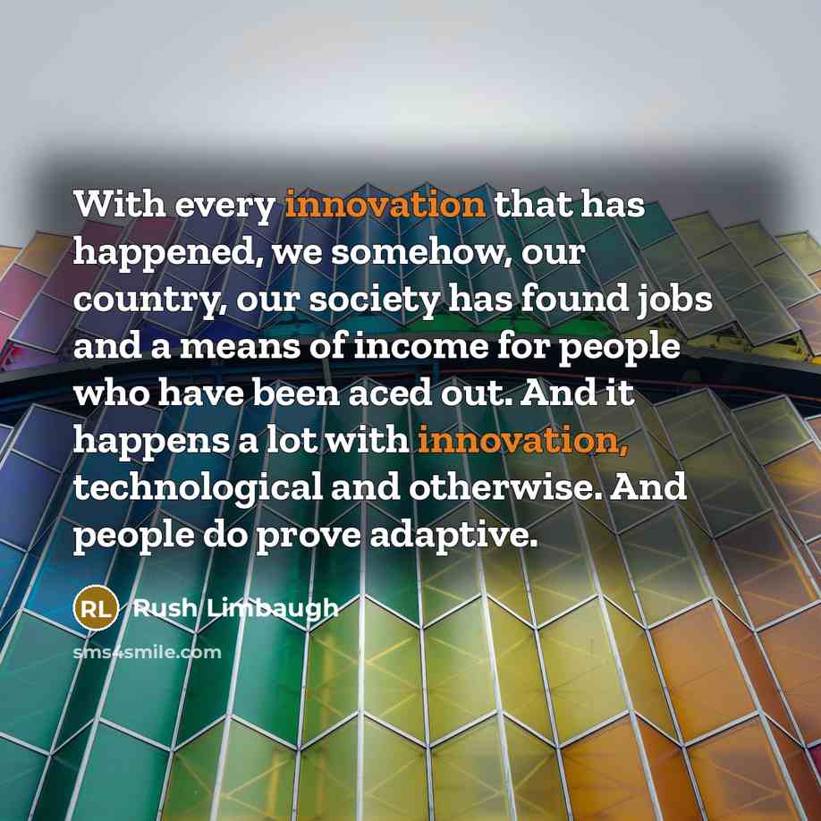 “With every innovation that has happened, we somehow, our country, our society has found jobs and a means of income for people who have been aced out. And it happens a lot with innovation, technological and otherwise. And people do prove adaptive.” quote by Rush Limbaugh