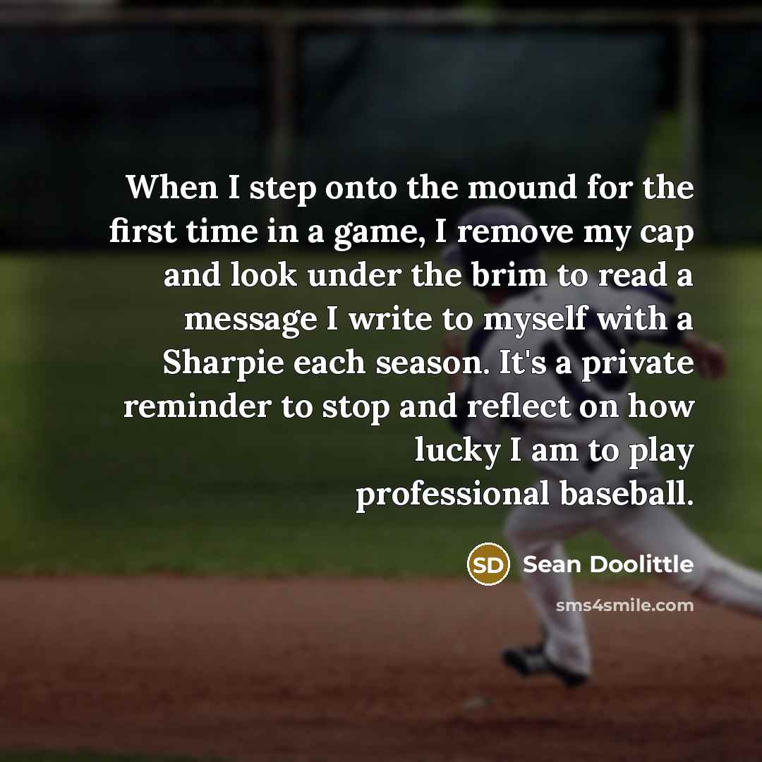 “When I step onto the mound for the first time in a game, I remove my cap and look under the brim to read a message I write to myself with a Sharpie each season. It's a private reminder to stop and reflect on how lucky I am to play professional baseball.” quote by Sean Doolittle