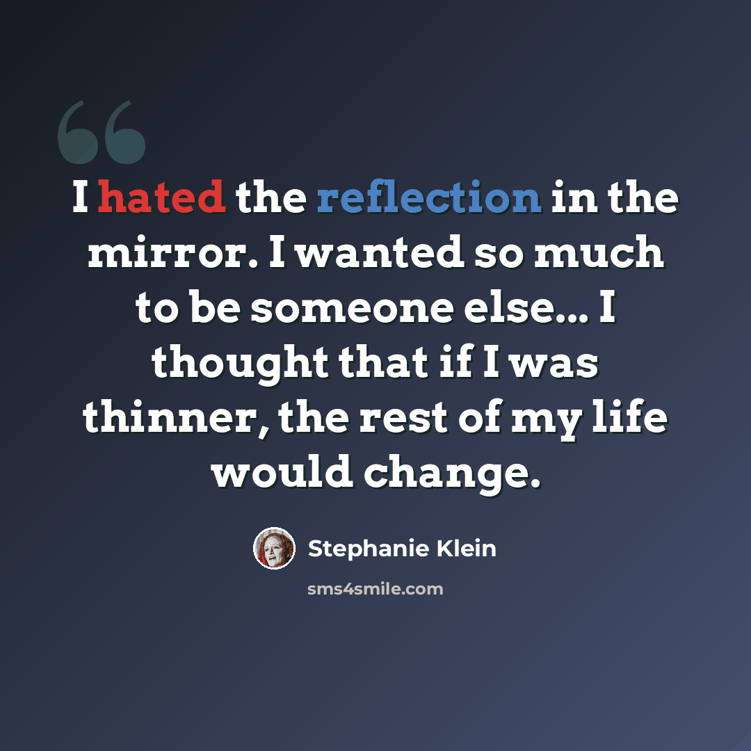“I hated the reflection in the mirror. I wanted so much to be someone else... I thought that if I was thinner, the rest of my life would change.” quote by Stephanie Klein