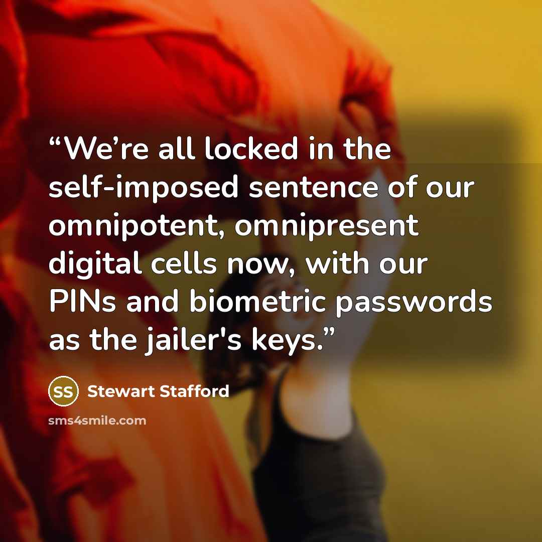 “We’re all locked in the self-imposed sentence of our omnipotent, omnipresent digital cells now, with our PINs and biometric passwords as the jailer's keys.” quote by Stewart Stafford